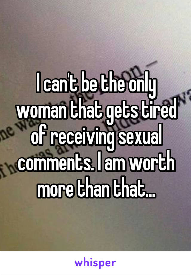 I can't be the only woman that gets tired of receiving sexual comments. I am worth more than that...