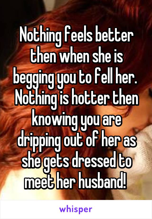 Nothing feels better then when she is begging you to fell her. 
Nothing is hotter then knowing you are dripping out of her as she gets dressed to meet her husband! 