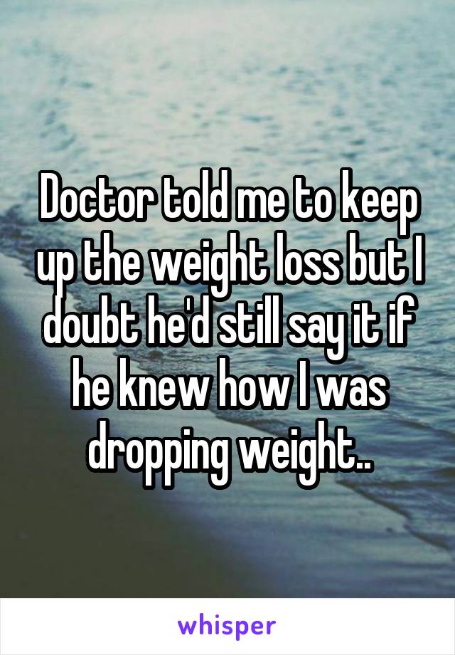 Doctor told me to keep up the weight loss but I doubt he'd still say it if he knew how I was dropping weight..