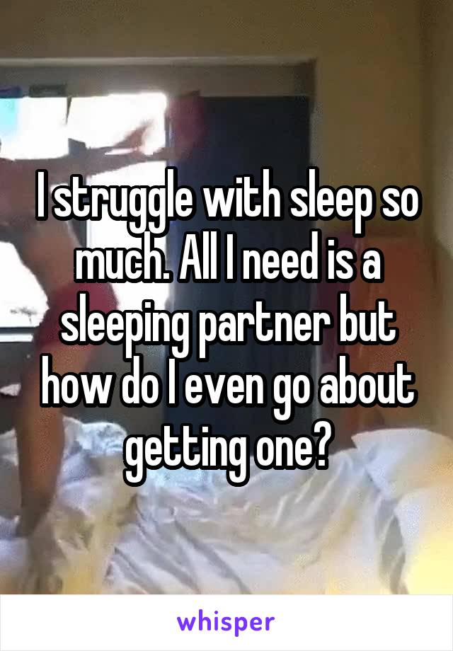 I struggle with sleep so much. All I need is a sleeping partner but how do I even go about getting one?