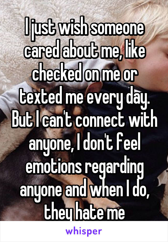 I just wish someone cared about me, like checked on me or texted me every day. But I can't connect with anyone, I don't feel emotions regarding anyone and when I do, they hate me