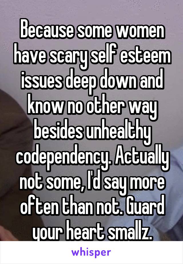 Because some women have scary self esteem issues deep down and know no other way besides unhealthy codependency. Actually not some, I'd say more often than not. Guard your heart smallz.