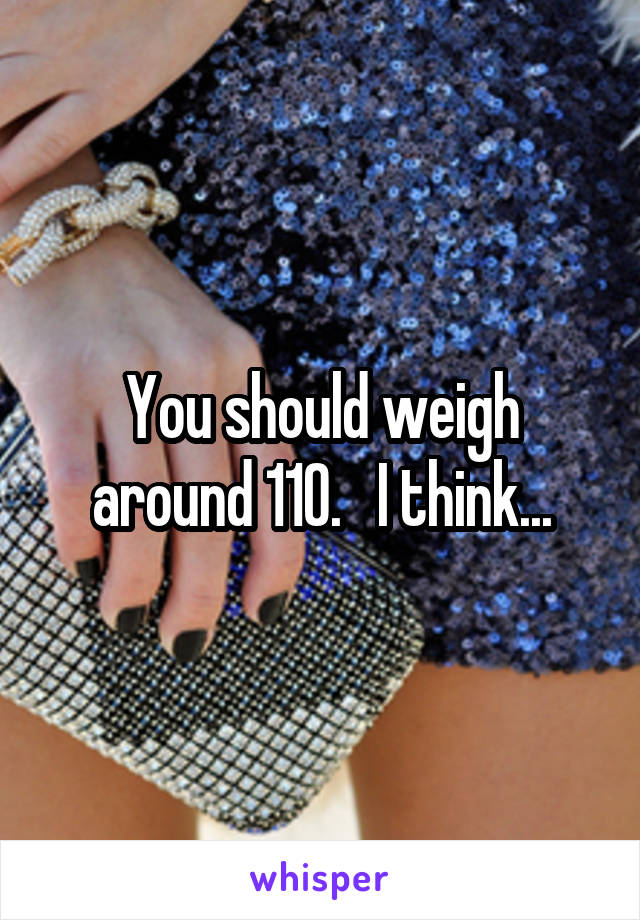 You should weigh around 110.   I think...