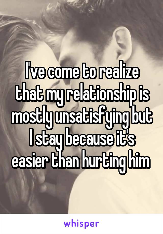 I've come to realize that my relationship is mostly unsatisfying but I stay because it's easier than hurting him 