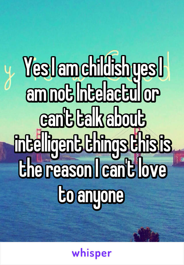 Yes I am childish yes I am not Intelactul or can't talk about intelligent things this is the reason I can't love to anyone 