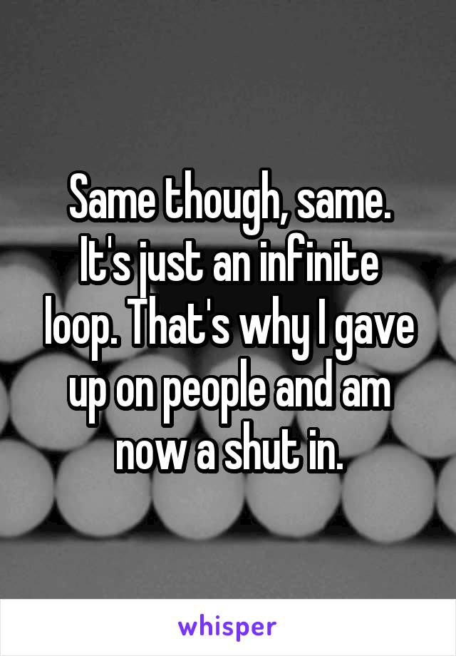 Same though, same.
It's just an infinite loop. That's why I gave up on people and am now a shut in.