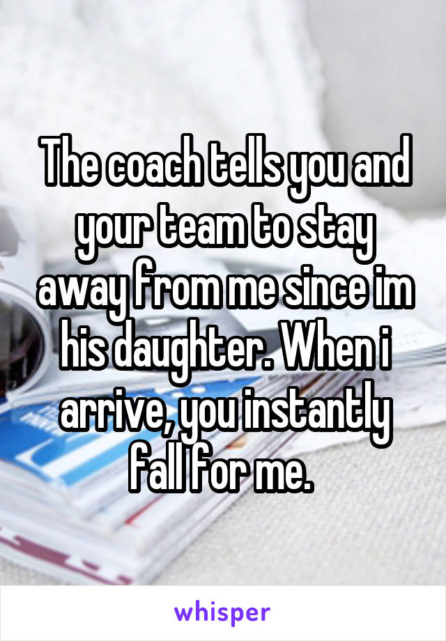 The coach tells you and your team to stay away from me since im his daughter. When i arrive, you instantly fall for me. 