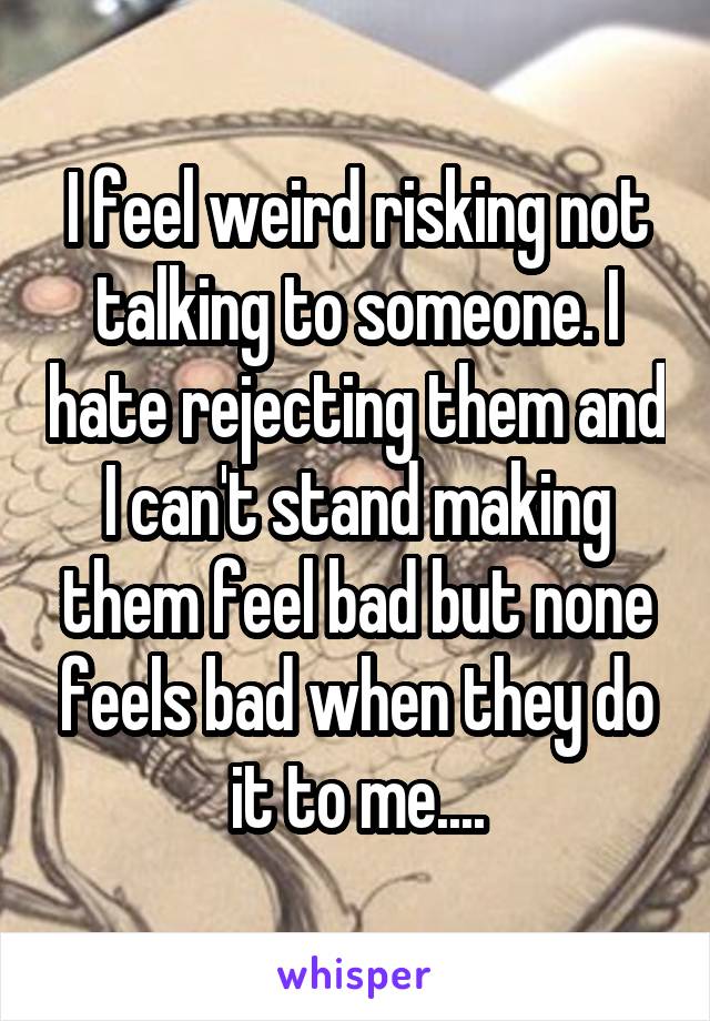 I feel weird risking not talking to someone. I hate rejecting them and I can't stand making them feel bad but none feels bad when they do it to me....