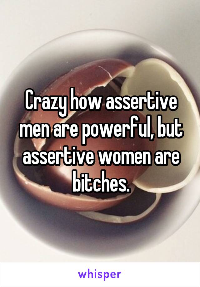 Crazy how assertive men are powerful, but assertive women are bitches.