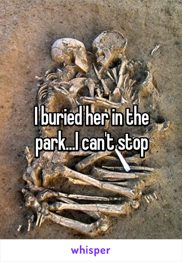 I buried her in the park...I can't stop