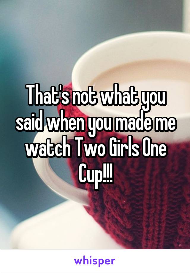 That's not what you said when you made me watch Two Girls One Cup!!!