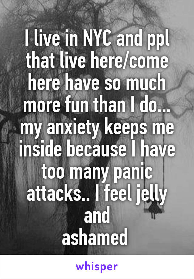 I live in NYC and ppl that live here/come here have so much more fun than I do... my anxiety keeps me inside because I have too many panic attacks.. I feel jelly and
ashamed 