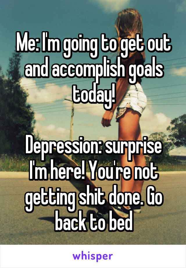 Me: I'm going to get out and accomplish goals today!

Depression: surprise I'm here! You're not getting shit done. Go back to bed