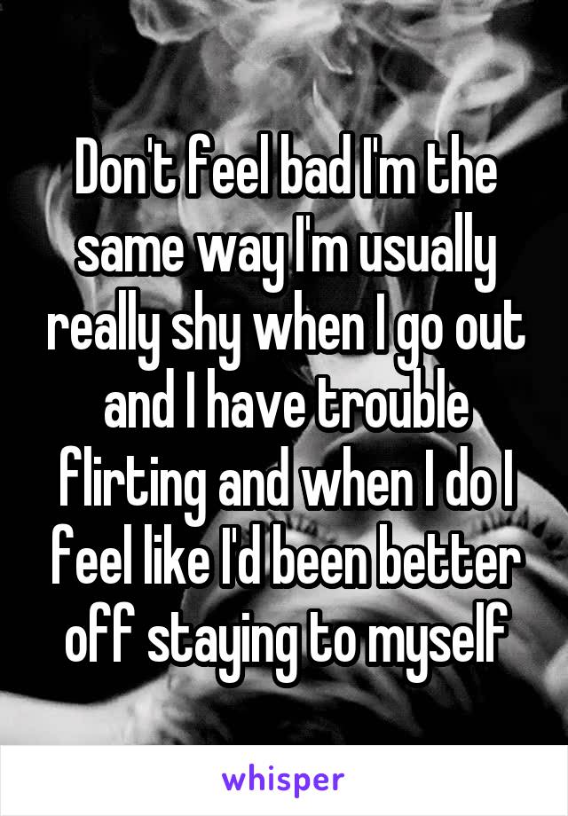 Don't feel bad I'm the same way I'm usually really shy when I go out and I have trouble flirting and when I do I feel like I'd been better off staying to myself