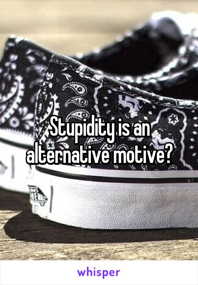 Stupidity is an alternative motive?