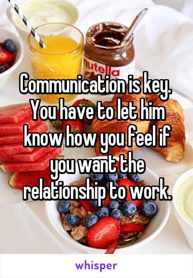 Communication is key.  You have to let him know how you feel if you want the relationship to work.