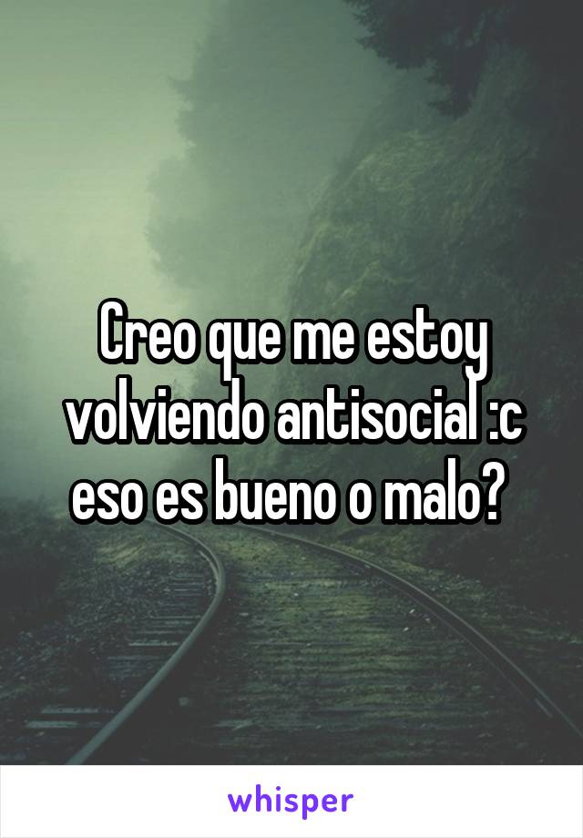 Creo que me estoy volviendo antisocial :c eso es bueno o malo? 