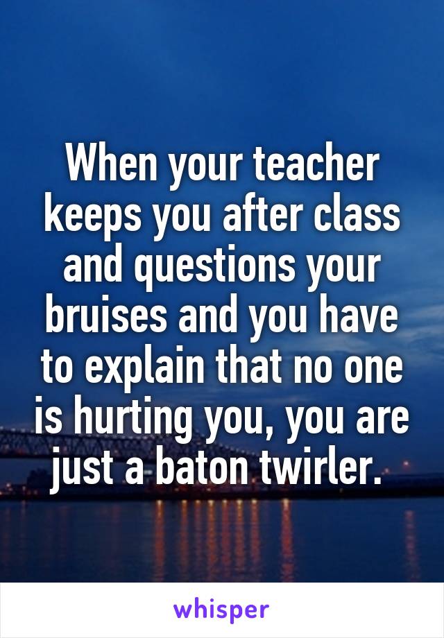 When your teacher keeps you after class and questions your bruises and you have to explain that no one is hurting you, you are just a baton twirler. 