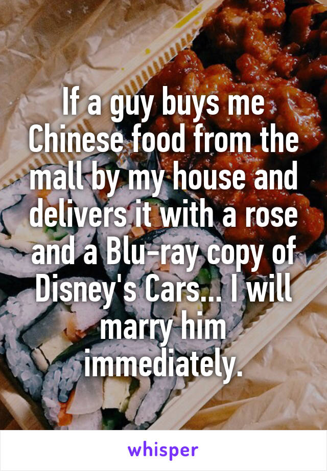 If a guy buys me Chinese food from the mall by my house and delivers it with a rose and a Blu-ray copy of Disney's Cars... I will marry him immediately.