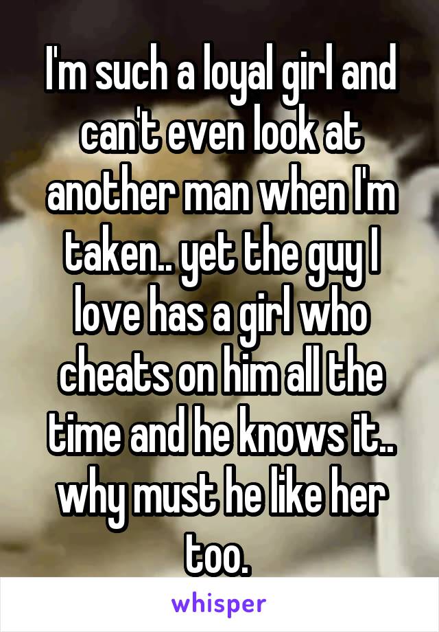 I'm such a loyal girl and can't even look at another man when I'm taken.. yet the guy I love has a girl who cheats on him all the time and he knows it.. why must he like her too. 