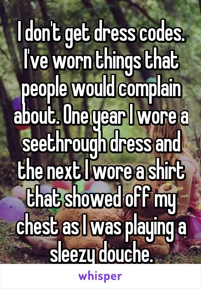 I don't get dress codes.
I've worn things that people would complain about. One year I wore a seethrough dress and the next I wore a shirt that showed off my chest as I was playing a sleezy douche.