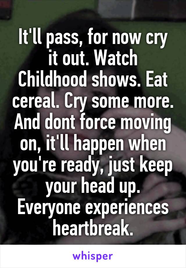 It'll pass, for now cry it out. Watch Childhood shows. Eat cereal. Cry some more. And dont force moving on, it'll happen when you're ready, just keep your head up. Everyone experiences heartbreak.