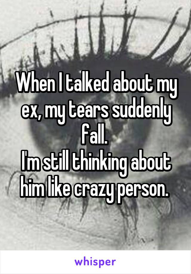 When I talked about my ex, my tears suddenly fall. 
I'm still thinking about him like crazy person. 