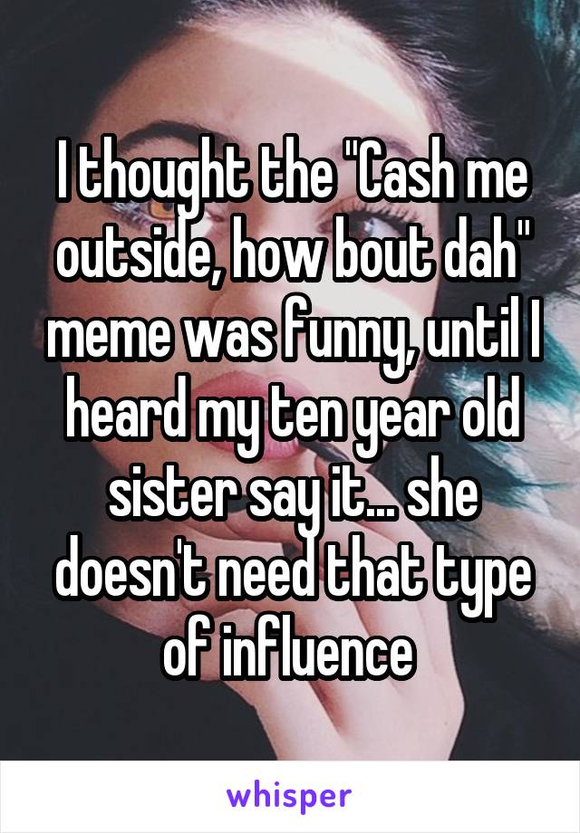 I thought the "Cash me outside, how bout dah" meme was funny, until I heard my ten year old sister say it... she doesn't need that type of influence 