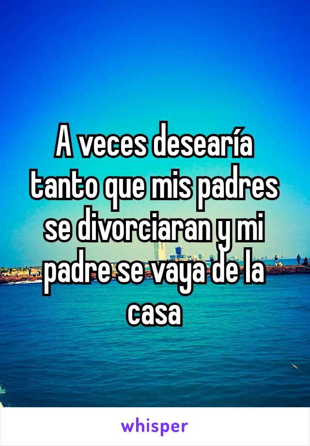 A veces desearía tanto que mis padres se divorciaran y mi padre se vaya de la casa