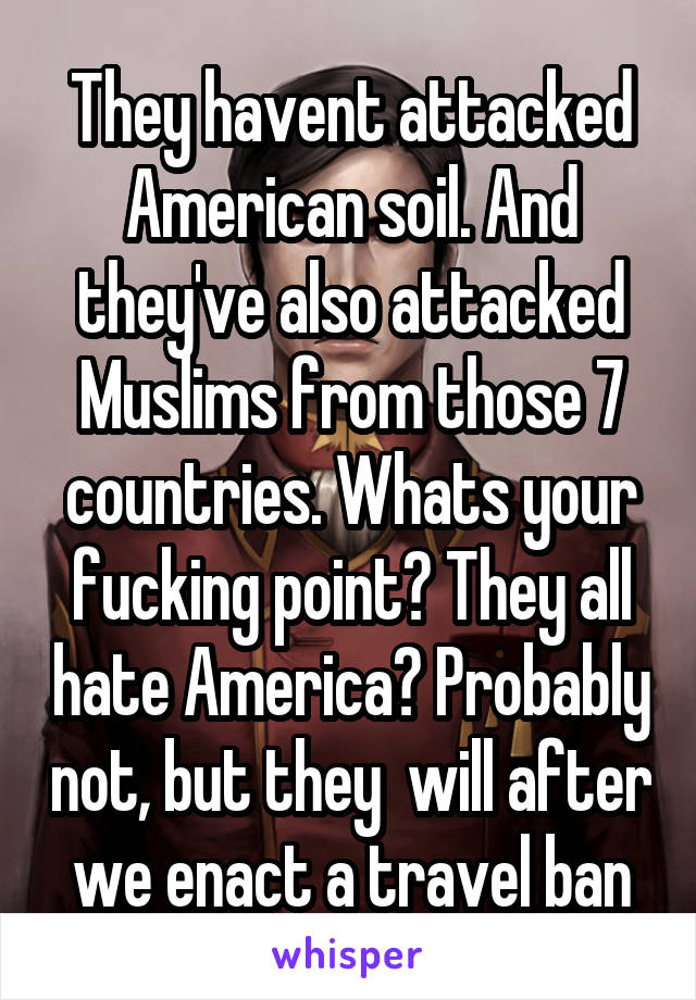 They havent attacked American soil. And they've also attacked Muslims from those 7 countries. Whats your fucking point? They all hate America? Probably not, but they  will after we enact a travel ban