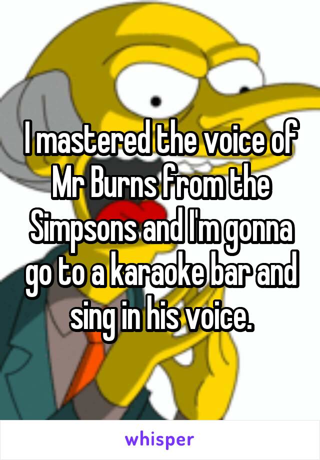 I mastered the voice of Mr Burns from the Simpsons and I'm gonna go to a karaoke bar and sing in his voice.