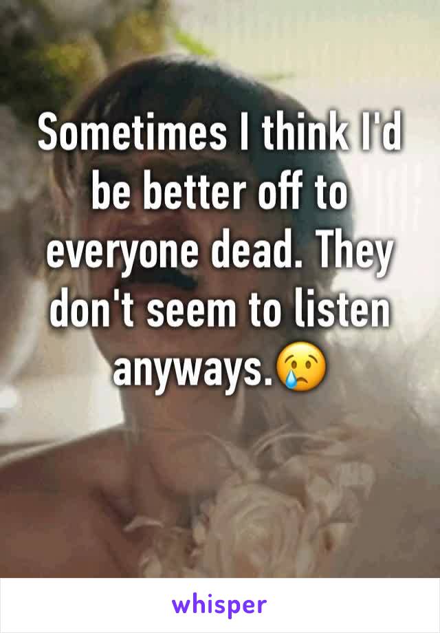 Sometimes I think I'd be better off to everyone dead. They don't seem to listen anyways.😢