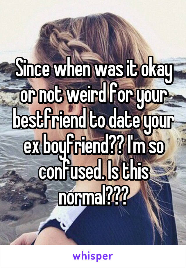 Since when was it okay or not weird for your bestfriend to date your ex boyfriend?? I'm so confused. Is this normal???