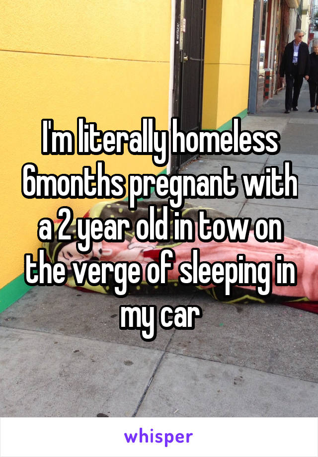 I'm literally homeless 6months pregnant with a 2 year old in tow on the verge of sleeping in my car