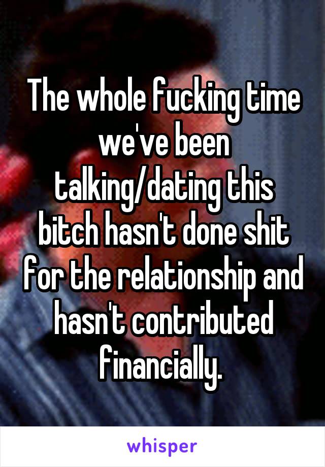 The whole fucking time we've been talking/dating this bitch hasn't done shit for the relationship and hasn't contributed financially. 