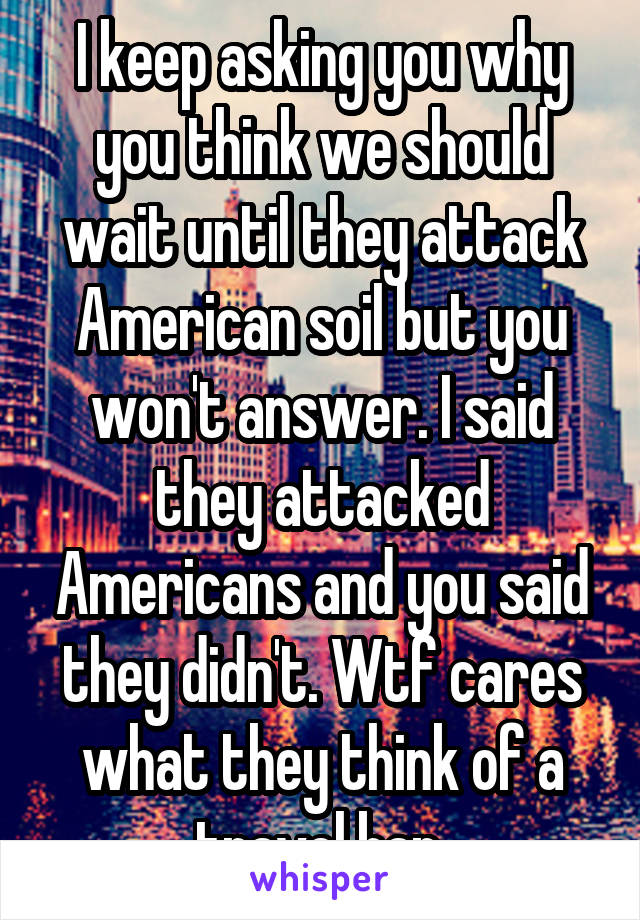 I keep asking you why you think we should wait until they attack American soil but you won't answer. I said they attacked Americans and you said they didn't. Wtf cares what they think of a travel ban.