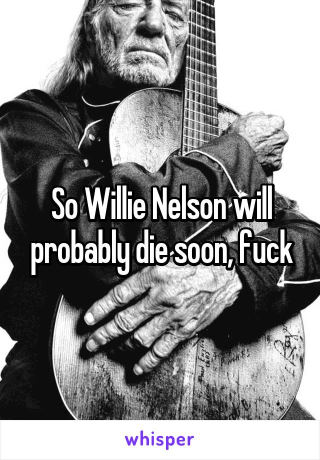 So Willie Nelson will probably die soon, fuck