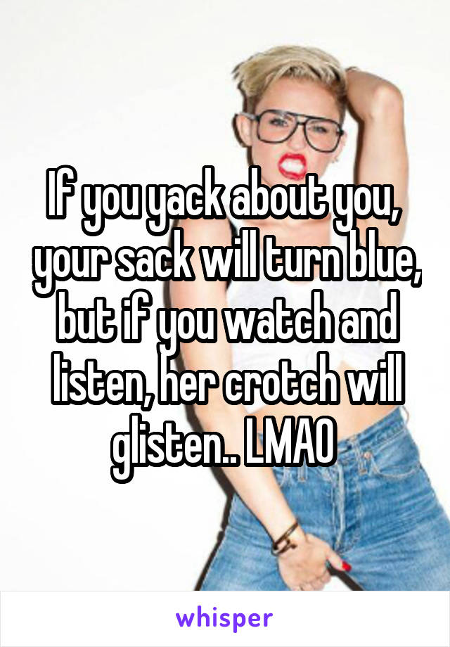 If you yack about you,  your sack will turn blue, but if you watch and listen, her crotch will glisten.. LMAO 