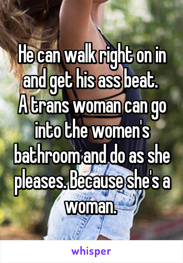 He can walk right on in and get his ass beat. 
A trans woman can go into the women's bathroom and do as she pleases. Because she's a woman. 