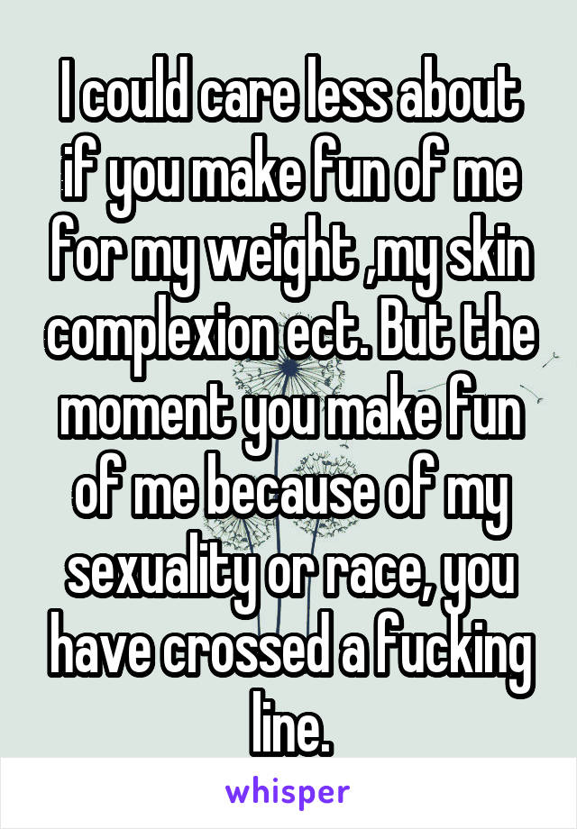 I could care less about if you make fun of me for my weight ,my skin complexion ect. But the moment you make fun of me because of my sexuality or race, you have crossed a fucking line.