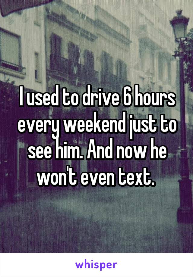 I used to drive 6 hours every weekend just to see him. And now he won't even text. 