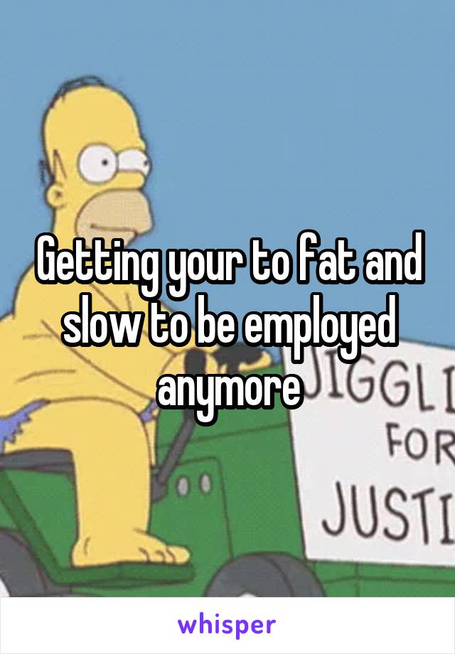 Getting your to fat and slow to be employed anymore