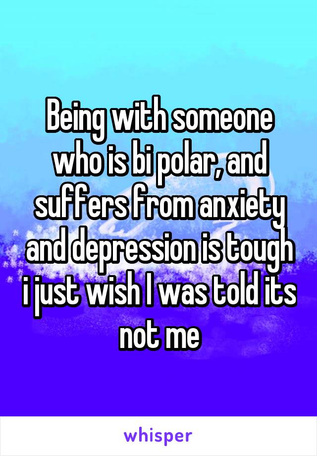 Being with someone who is bi polar, and suffers from anxiety and depression is tough i just wish I was told its not me