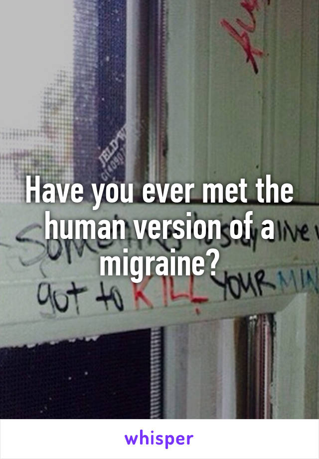 Have you ever met the human version of a migraine?