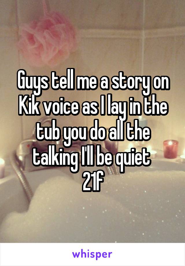 Guys tell me a story on Kik voice as I lay in the tub you do all the talking I'll be quiet 
21f