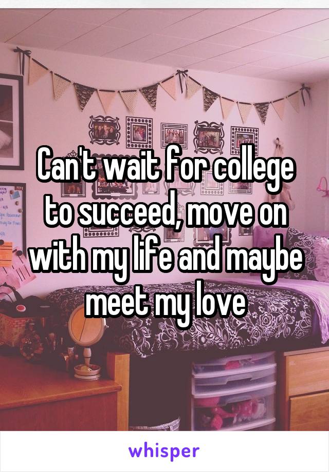 Can't wait for college to succeed, move on with my life and maybe meet my love