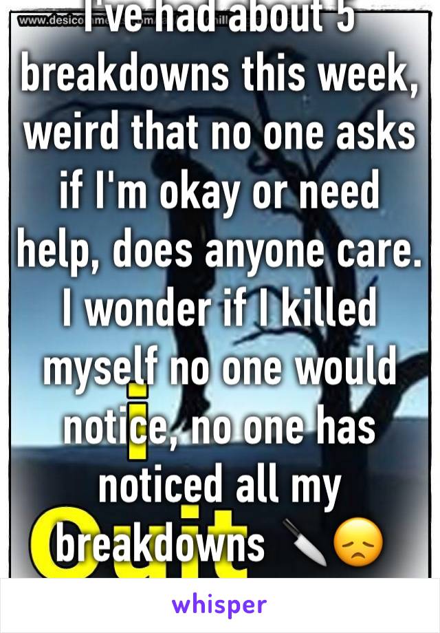 I've had about 5 breakdowns this week, weird that no one asks if I'm okay or need help, does anyone care. I wonder if I killed myself no one would notice, no one has noticed all my breakdowns 🔪😞