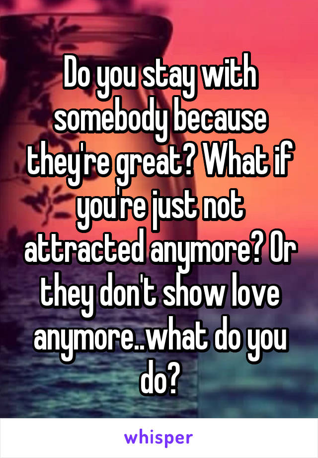 Do you stay with somebody because they're great? What if you're just not attracted anymore? Or they don't show love anymore..what do you do?