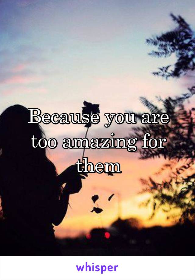 Because you are too amazing for them