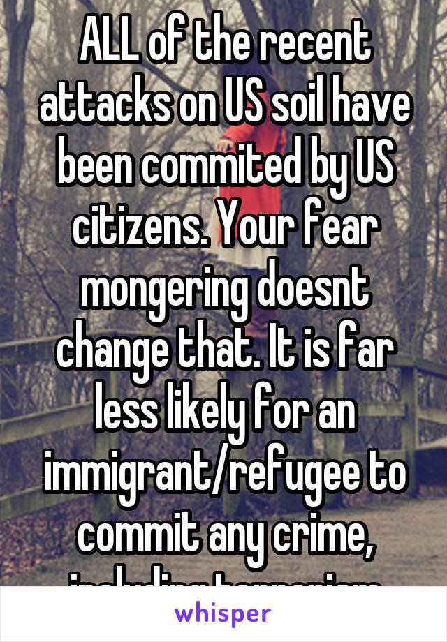 ALL of the recent attacks on US soil have been commited by US citizens. Your fear mongering doesnt change that. It is far less likely for an immigrant/refugee to commit any crime, including terrorism